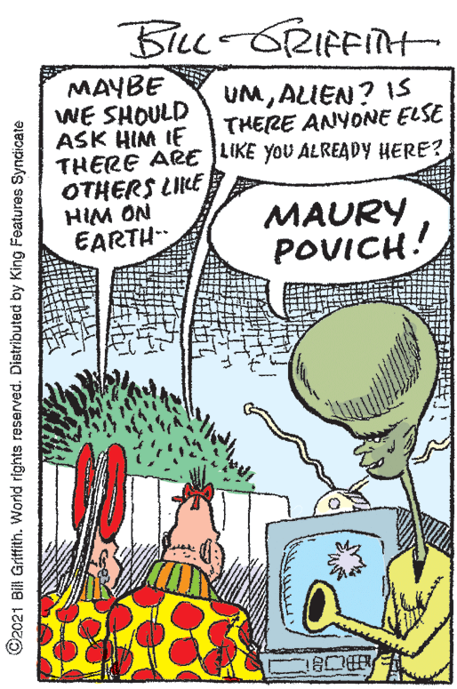 Art OCR: BiLc-ORIFFINH MAYBE WE SHOULD ASK HIM IE THERE ARE LIKE YOU ALREADY HERE? OTHERS LIKE HIM ON EARTH UMALIEN? 15 THERE ANYONE ELSE MAURY POVICH! ©2021 Bill Griffith. World rights reserved. Distributed by King Features Syndicate BiLc-ORIFFINH MAYBE WE SHOULD ASK HIM IE THERE ARE LIKE YOU ALREADY HERE? OTHERS LIKE HIM ON EARTH UMALIEN? 15 THERE ANYONE ELSE MAURY POVICH! ©2021 Bill Griffith. World rights reserved. Distributed by King Features Syndicate