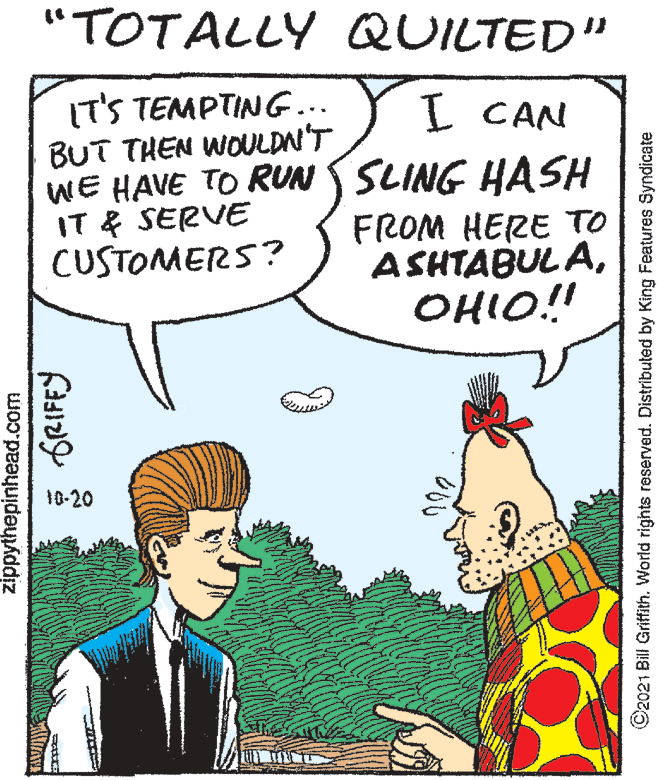 Font OCR: "TOTALLY QUILTED" IT'S TEMPTING... BUT THEN WOULDN'T WE HAVE TO RUN SLING HASH IT & SERVE CUSTOMERS? I CAN FROM HERE TO ASHTABUL AOHIO!! 10-20 zippythepinhead.com ©2021 Bill Griffith. World rights reserved. Distributed by King Features Syndicate "TOTALLY QUILTED" IT'S TEMPTING... BUT THEN WOULDN'T WE HAVE TO RUN SLING HASH IT & SERVE CUSTOMERS? I CAN FROM HERE TO ASHTABUL AOHIO!! 10-20 zippythepinhead.com ©2021 Bill Griffith. World rights reserved. Distributed by King Features Syndicate