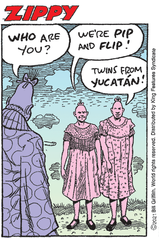 Gesture OCR: ZIPPY WHO ARE You? WE'RE PIP AND FLIP! TWINS FROM YUCATÁN! ©2021 Bill Griffith. World rights reserved. Distributed by King Features Syndicate ZIPPY WHO ARE You? WE'RE PIP AND FLIP! TWINS FROM YUCATÁN! ©2021 Bill Griffith. World rights reserved. Distributed by King Features Syndicate
