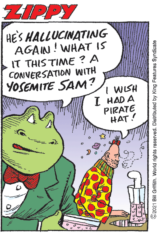 Illustration OCR: ZIPPY HE'S HALLUCINATING AGAIN! WHAT IS IT THIS TIME ? A CONVERSATION WITH YOSEMITE SAM? I WISH I HAD A PIRATE HAT! ©2021 Bill Griffith. World rights reserved. Distributed by King Features Syndicate ZIPPY HE'S HALLUCINATING AGAIN! WHAT IS IT THIS TIME ? A CONVERSATION WITH YOSEMITE SAM? I WISH I HAD A PIRATE HAT! ©2021 Bill Griffith. World rights reserved. Distributed by King Features Syndicate