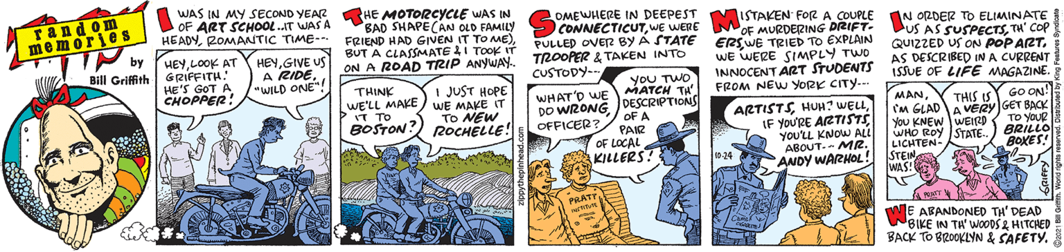 Fiction OCR: random memories by WAS IN MY SECOND YEAR OF ART SCHOOL..IT WAS A HEADYROMANTIC TIME--. HE MOTORCYCLE WAS IN BAD SHAPECAN OLD FAMILY FRIEND HAD GIVEN IT TO ME)BUT A CLASMATE I TOOK IT ON A ROAD TRIP ANYWAY. TROOPER & TAKEN INTO OMEWHERE IN DEEPEST HEYLOOK AT Bill Griffith G RIFFITH. HE'S GOT A CHOPPER! HEYGIVE US A RIDE. "WILD ONE"! CONNECTICUTWE WERE NISTAKEN FOR A COUPLE PULLED OVER BY Á STATE NOF MURDERING DRIFT- ERSWE TRIED TO EXPLAIN WE WERE SIMPLY TWO INNOCENT ART STUDENTS ISSUE OF LIFE MAGAZINE. FROM NEW YORK CITY.-- IN ORDER TO ELIMINATE US AS SUSPECTSTH' COP QUIZZED US ON POP ARTAS DESCRIBED IN A CURRENT CUSTODY- I JUST HOPE YOU TWO THINK WE'LL MAKE) WE MAKE IT > MATCH TH' WHAT'D WE DO WRONG DESCRIPTIONS OFFICER? GO ON! MANCM GLADAVERY GET BACK You KNEW WEIRD WHO ROY ISTATE. LICHTEN- STEIN WAS! THIS IS IT TO BOSTON? ROCHELLE! ARTISTSYOU'LL KNOW ALL ABOUT-- MR. ANDY WARHOL! To NEW OF A PAIR OF LOCAL KILLERS? TO YOUR BRILLO BOXES! 0-24 PRATT ME ABANDONED TH' DEAD BIKE IN TA' WOODS & HITCHED BACK TO BROOKLYN & SAFETY. random memories by WAS IN MY SECOND YEAR OF ART SCHOOL..IT WAS A HEADYROMANTIC TIME--. HE MOTORCYCLE WAS IN BAD SHAPECAN OLD FAMILY FRIEND HAD GIVEN IT TO ME)BUT A CLASMATE I TOOK IT ON A ROAD TRIP ANYWAY. TROOPER & TAKEN INTO OMEWHERE IN DEEPEST HEYLOOK AT Bill Griffith G RIFFITH. HE'S GOT A CHOPPER! HEYGIVE US A RIDE. "WILD ONE"! CONNECTICUTWE WERE NISTAKEN FOR A COUPLE PULLED OVER BY Á STATE NOF MURDERING DRIFT- ERSWE TRIED TO EXPLAIN WE WERE SIMPLY TWO INNOCENT ART STUDENTS ISSUE OF LIFE MAGAZINE. FROM NEW YORK CITY.-- IN ORDER TO ELIMINATE US AS SUSPECTSTH' COP QUIZZED US ON POP ARTAS DESCRIBED IN A CURRENT CUSTODY- I JUST HOPE YOU TWO THINK WE'LL MAKE) WE MAKE IT > MATCH TH' WHAT'D WE DO WRONG DESCRIPTIONS OFFICER? GO ON! MANCM GLADAVERY GET BACK You KNEW WEIRD WHO ROY ISTATE. LICHTEN- STEIN WAS! THIS IS IT TO BOSTON? ROCHELLE! ARTISTSHUH? WELLIF YOU'RE ARTISTSYOU'LL KNOW ALL ABOUT-- MR. ANDY WARHOL! To NEW OF A PAIR OF LOCAL KILLERS? TO YOUR BRILLO BOXES! 0-24 PRATT ME ABANDONED TH' DEAD BIKE IN TA' WOODS & HITCHED BACK TO BROOKLYN & SAFETY.