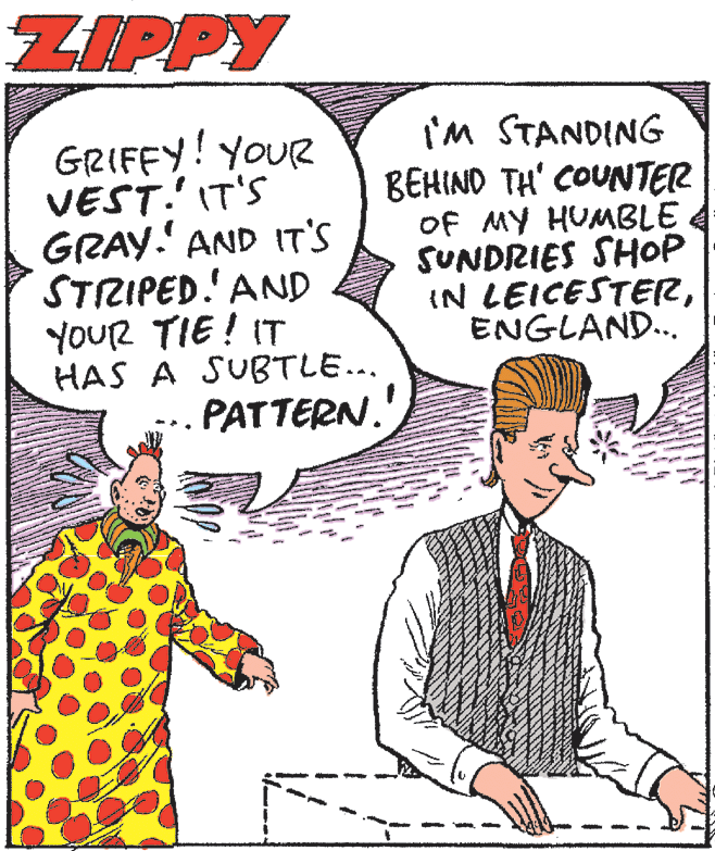 Mammal OCR: ZIPPY GRIFFY! YOUR VEST.' IT'S GRAY. AND IT'S STRIPED.'AND YOUR TIE ! IT HAS A SUBTLE... PATTERN.' I'm STANDING BEHIND TH' COUNTER OF MY HUMBLE SUNDRIES SHOP IN LEICESTERENGLAND... ZIPPY GRIFFY! YOUR VEST.' IT'S GRAY. AND IT'S STRIPED.'AND YOUR TIE ! IT HAS A SUBTLE... PATTERN.' I'm STANDING BEHIND TH' COUNTER OF MY HUMBLE SUNDRIES SHOP IN LEICESTER