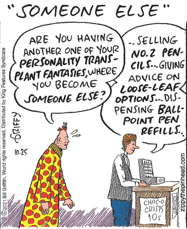 Gesture OCR: "SOMEONE ELSE" ARE YOU HAVING ANOTHER ONE of YOUR PERSONALITY TRANS- PLANT FANTASIESWHERE yoU BECOME SOMEONE ELSE? .. SELLING NO.2 PEN- CIL S.GIVING ADVICE ON LOOSE-LEAF OPTIONS.. DIS- PENSING BALL- POINT PEN REFILLS. 10-25 CHOC-O CRISPS 10s 2021 Bill Griffith. Worid rights reserved. Distributed by King Features Syndicate SRIFFY zippythepinhead.com "SOMEONE ELSE" ARE YOU HAVING ANOTHER ONE of YOUR PERSONALITY TRANS- PLANT FANTASIESWHERE yoU BECOME SOMEONE ELSE? .. SELLING NO.2 PEN- CIL S.GIVING ADVICE ON LOOSE-LEAF OPTIONS.. DIS- PENSING BALL- POINT PEN REFILLS. 10-25 CHOC-O CRISPS 10s 2021 Bill Griffith. Worid rights reserved. Distributed by King Features Syndicate SRIFFY zippythepinhead.com