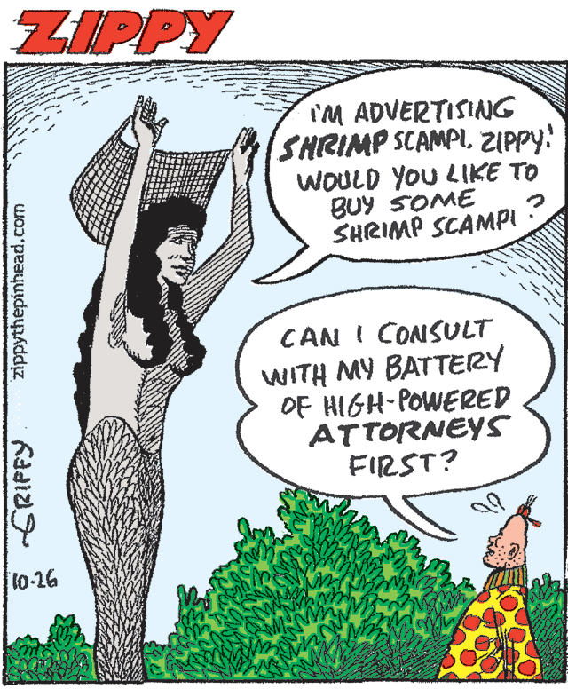 Comics OCR: ZIPPY I'M ADVERTISING SHRIMP SCAMPIZIPPY! WOULD YOU LIKE TO BUY SOME SHRIMP SCAMPI CAN I CONSULT WITH MY BATTERY OF HIGH-POWERED ATTORNEYS FIRST? 10-16 SRIPFY zippythepinhead.com ZIPPY I'M ADVERTISING SHRIMP SCAMPIZIPPY! WOULD YOU LIKE TO BUY SOME SHRIMP SCAMPI CAN I CONSULT WITH MY BATTERY OF HIGH-POWERED ATTORNEYS FIRST? 10-16 SRIPFY zippythepinhead.com