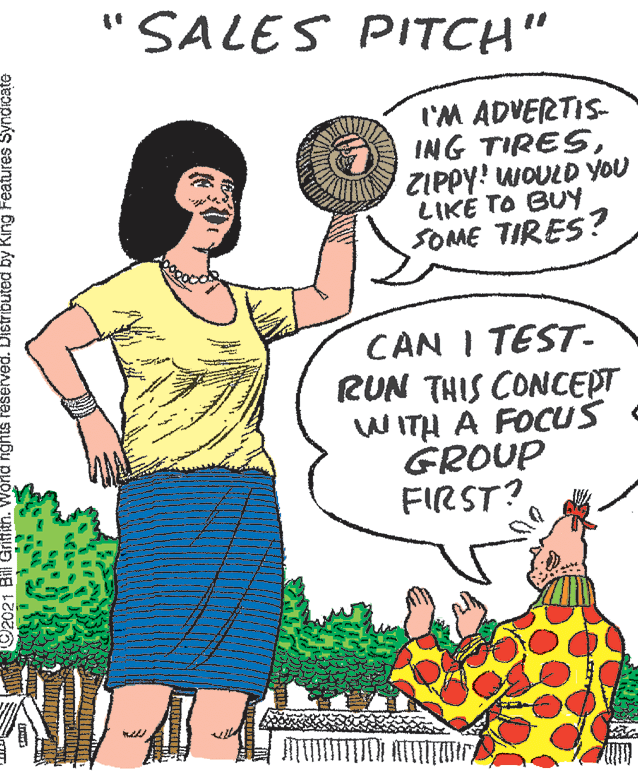 Organism OCR: "SALES PITCH" I'M ADVERTIS- ING TIRESZIPPY! WOULD YOU LIKE TO BUY SOME TIRES? CAN I TEST- RUN THIS CONCEPT WITH A FOCUS GROUP FIRST? 2021 BillGriffith nghts reserved. Distributed by King Features Syndicate "SALES PITCH" I'M ADVERTIS- ING TIRESZIPPY! WOULD YOU LIKE TO BUY SOME TIRES? CAN I TEST- RUN THIS CONCEPT WITH A FOCUS GROUP FIRST? 2021 BillGriffith nghts reserved. Distributed by King Features Syndicate