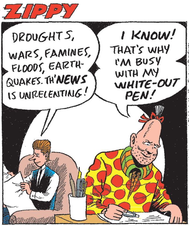 Font OCR: ZIPPY DROUGHT SEARTH- QUAKES. TH'NEWS IS UNRELENTIAG! I KNOW! THAT'S WHY 'M BUSY WITH MY WHITE-OUT PEN! ZIPPY DROUGHT SEARTH- QUAKES. TH'NEWS IS UNRELENTIAG! I KNOW! THAT'S WHY 'M BUSY WITH MY WHITE-OUT PEN!
