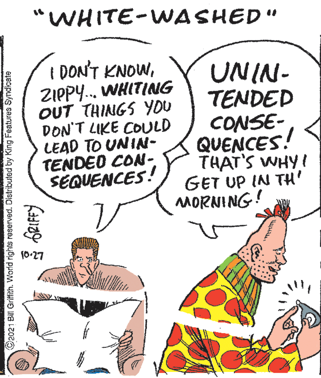 Line OCR: "WHITE-WASHED" I DON'T KNOWZIPPY.. WHITING OUT THINGS YOU DON'T LIKE COULD LEAD TO UNIN- TENDEO CON- SEQUENCES! UNIN- TENDED CONSE- QUENCES! THAT'S WHYI GET UP IN TH' MORNING! (0-27 Ca021 Bill Griffith. World rights reserved. Distribuled by King Features Syndicate "WHITE-WASHED" I DON'T KNOWZIPPY.. WHITING OUT THINGS YOU DON'T LIKE COULD LEAD TO UNIN- TENDEO CON- SEQUENCES! UNIN- TENDED CONSE- QUENCES! THAT'S WHYI GET UP IN TH' MORNING! (0-27 Ca021 Bill Griffith. World rights reserved. Distribuled by King Features Syndicate