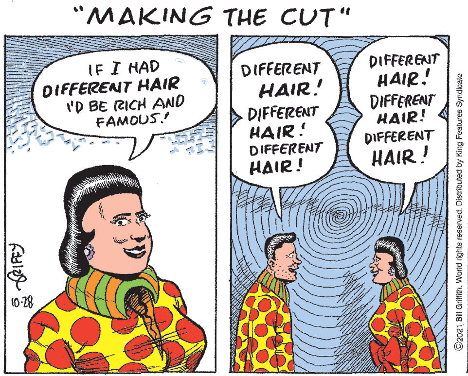 People OCR: "MAKING THE CUT" IF I HAD DIFFERENT HAIR I'D BE CICH AND FAMOUS! DIFFERENT HAIR! DIFFERENT HAIR! DIFFERENT HAIR! DIFFERENT HAIR! DIFFERENT HAIR! DIFFERENT HAIR! 10-28 ©2021 Bill GriffithWorld rights reserved. Distributed by King Features Syndloate "MAKING THE CUT" IF I HAD DIFFERENT HAIR I'D BE CICH AND FAMOUS! DIFFERENT HAIR! DIFFERENT HAIR! DIFFERENT HAIR! DIFFERENT HAIR! DIFFERENT HAIR! DIFFERENT HAIR! 10-28 ©2021 Bill GriffithWorld rights reserved. Distributed by King Features Syndloate