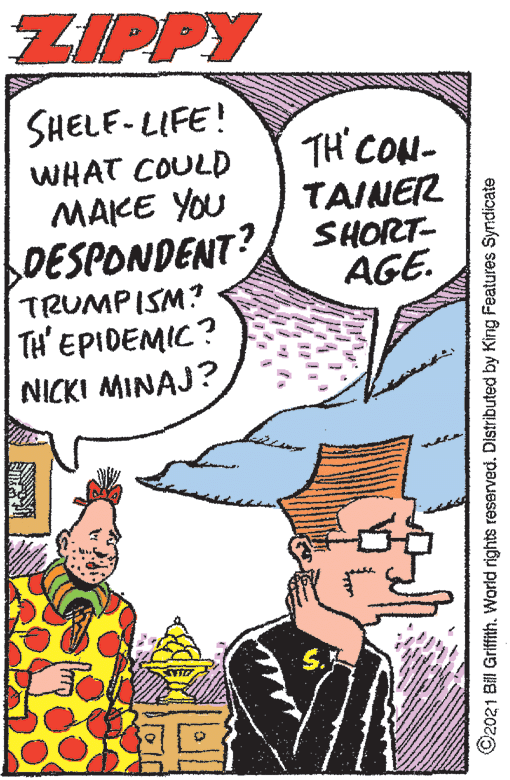 Art OCR: ZIPPY SHELE-LIFE! WHAT COULD MAKE YOU LDESPONDENT? TRUMPISM? TH' EPIDEMIC? NICKI MINAJ? TH' CON- TAINER SHORT- AGE. ©2021 Bill Griffith. World rights reserved. Distributed by King Features Syndicate ZIPPY SHELE-LIFE! WHAT COULD MAKE YOU LDESPONDENT? TRUMPISM? TH' EPIDEMIC? NICKI MINAJ? TH' CON- TAINER SHORT- AGE. ©2021 Bill Griffith. World rights reserved. Distributed by King Features Syndicate