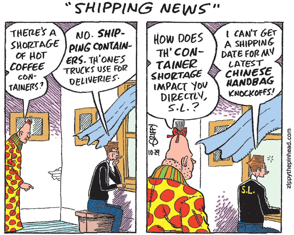 Art OCR: "SHIPPING NEWS" THERE'S A SHORTAGE OF HOT COFFEE NO. SHIP- PING CONTAIN- ERS. TH'ONES TRUCKS USE FOR DELIVERIES. ?ow DOES TH'CON- TAINER SHORTAGE IMPACT YOU DIRECTLYS.L.? I CAN'T GET A SHIPPING DATE FOR MY LATEST CHINESE HANDBAG KNOCKOFFS! CON- TAINERS? 10-29 S.L. GRIFFY zippythepinhead.com "SHIPPING NEWS" THERE'S A SHORTAGE OF HOT COFFEE NO. SHIP- PING CONTAIN- ERS. TH'ONES TRUCKS USE FOR DELIVERIES. ?ow DOES TH'CON- TAINER SHORTAGE IMPACT YOU DIRECTLYS.L.? I CAN'T GET A SHIPPING DATE FOR MY LATEST CHINESE HANDBAG KNOCKOFFS! CON- TAINERS? 10-29 S.L. GRIFFY zippythepinhead.com