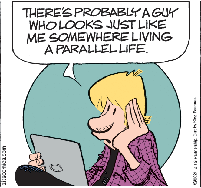 Font OCR: THERE'S PROBABLY AGUK WHO LOOKS JUST LIKE ME SOMEWHERE LIVING A PARALLEL LIFE. zitscomics.com ©2021 ZITS Partnership. Dist. by King Featuress THERE'S PROBABLY AGUK WHO LOOKS JUST LIKE ME SOMEWHERE LIVING A PARALLEL LIFE. zitscomics.com ©2021 ZITS Partnership. Dist. by King Featuress