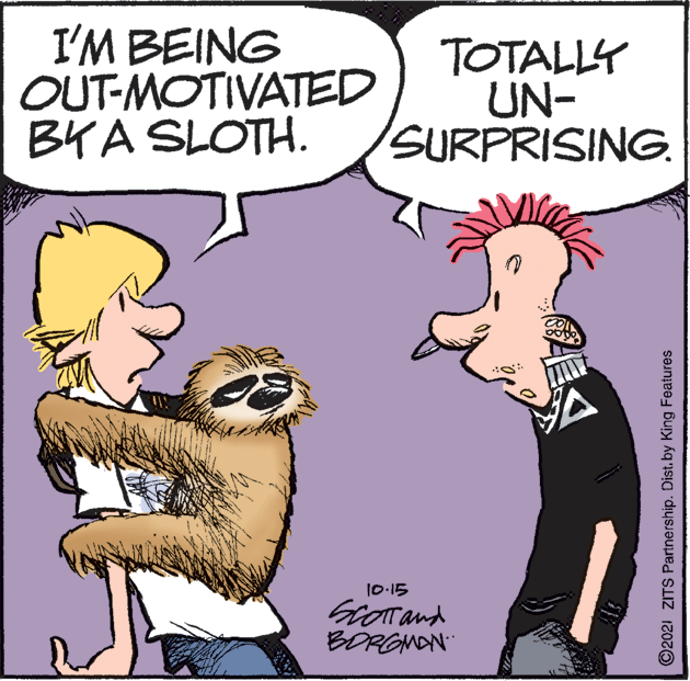 Art OCR: I'M BEING OUT-MOTIVATED BYA SLOTH. TOTALLY UN- SURPRISING. 10-15 Grorand BORGNAN" ©2021 ZITS Partnership. Dist. by King Features I'M BEING OUT-MOTIVATED BYA SLOTH. TOTALLY UN- SURPRISING. 10-15 Grorand BORGNAN" ©2021 ZITS Partnership. Dist. by King Features