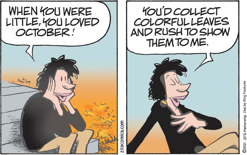 Black hair OCR: WHEN YOU WERE LITTLEYOU LOVED OCTOBER! YOU'D COLLECT COLORFULLEAVES AND RUSH TO SHOW THEM TO ME. zitscomics.com O2021 ZITS Partnership. Dist. by King Features WHEN YOU WERE LITTLEYOU LOVED OCTOBER! YOU'D COLLECT COLORFULLEAVES AND RUSH TO SHOW THEM TO ME. zitscomics.com O2021 ZITS Partnership. Dist. by King Features