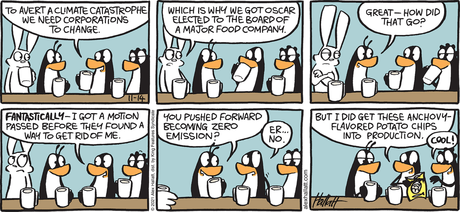 Mammal OCR: ARCTIC CRALE To AVERT ACIMATE CATASTROPHE WE NEED CORPORATIONS TO CHANGE. WHICH IS WHY WE GOT OSCAR ELECTED TO THE BOARDOF A MAJOR FOOD COMPANY. GREAT - HOW DID THAT GO? FANTASTICALLY-I GOT A MOTION PASSED BEFORE THEY FOUND A WAY TO GET RIDOF ME. YOU PUSHED FORWARD ER.. NO BUT I DID GET THESE ANCHOV4- FLAVORED POTATO CHIPS INTO PRODUCTION. COOL! BECOMING ZERO EMISSION? ALEX HALLATT ARCTIC CRALE To AVERT ACIMATE CATASTROPHE WE NEED CORPORATIONS TO CHANGE. WHICH IS WHY WE GOT OSCAR ELECTED TO THE BOARDOF A MAJOR FOOD COMPANY. GREAT - HOW DID THAT GO? FANTASTICALLY-I GOT A MOTION PASSED BEFORE THEY FOUND A WAY TO GET RIDOF ME. YOU PUSHED FORWARD ER.. NO BUT I DID GET THESE ANCHOV4- FLAVORED POTATO CHIPS INTO PRODUCTION. COOL! BECOMING ZERO EMISSION? ALEX HALLATT