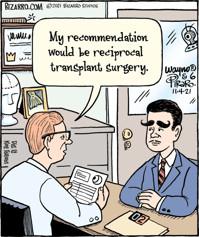 Mammal OCR: BIZARRO.COM ©2021 BIZARRO STUDIOS My recommendation Would be reciprocal transplant Surgery. Waynos 11.4-21 02 Dist 9 King Features BIZARRO.COM ©2021 BIZARRO STUDIOS My recommendation Would be reciprocal transplant Surgery. Waynos 11.4-21 02 Dist 9 King Features