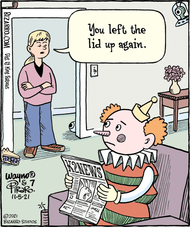 Rectangle OCR: You left the lid up again. KZNEWS WaynoB 11.5-21 © 2021 BIZARRO STUDIOS BIZARRO.COM Dist 19 King Features You left the lid up again. KZNEWS WaynoB 11.5-21 © 2021 BIZARRO STUDIOS BIZARRO.COM Dist 19 King Features