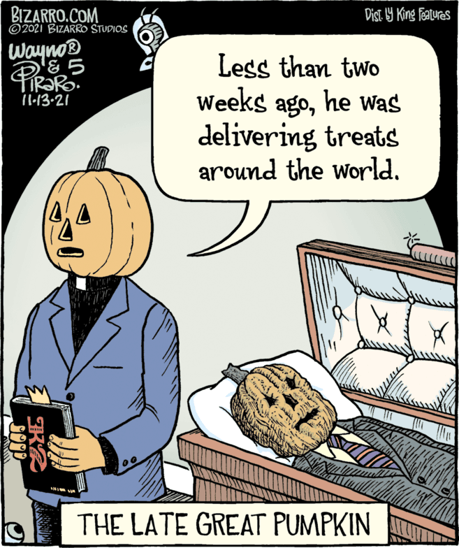 Parallel OCR: BIZARRO.COM ©2021 BIZARRO STUDIOS Dist 9 King features Wayno® Less than two Weeks agohe Was delivering treats around the world. TIR?RO. I1:13-21 THE LATE GREAT PUMPKIN K2 SON BIZARRO.COM ©2021 BIZARRO STUDIOS Dist 9 King features Wayno® Less than two Weeks agohe Was delivering treats around the world. TIR?RO. I1:13-21 THE LATE GREAT PUMPKIN K2 SON