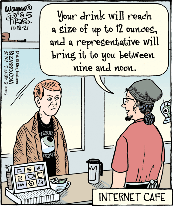 Product OCR: Wayno® &? Your drink will reach a size of to 12 ounces11.18-21 up and a representative will bring it to a between you nine and noon. YEBAL SERVE INTERNET CAFE Distb9 King Features BIZARRO.COM © 2021 BIZARRO STUDIOS Wayno® & ? Your drink will reach a size of to 12 ounces11.18-21 up and a representative will bring it to a between you nine and noon. YEBAL SERVE INTERNET CAFE Distb9 King Features BIZARRO.COM © 2021 BIZARRO STUDIOS