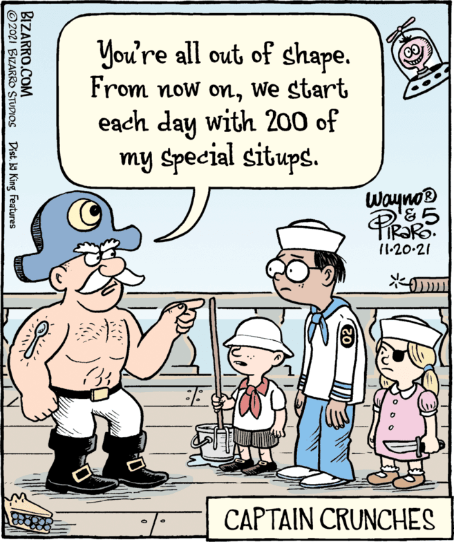 Art OCR: You're all out of shape. From now omWe start each day with 200 of my Special situps. Wayno® IR?RO. 11-20-21 CAPTAIN CRUNCHES BIZARRO.COM © 2021 BIZARRO STUDIOS Dist. b9 King Features You're all out of shape. From now omWe start each day with 200 of my Special situps. Wayno® IR?RO. 11-20-21 CAPTAIN CRUNCHES BIZARRO.COM © 2021 BIZARRO STUDIOS Dist. b9 King Features