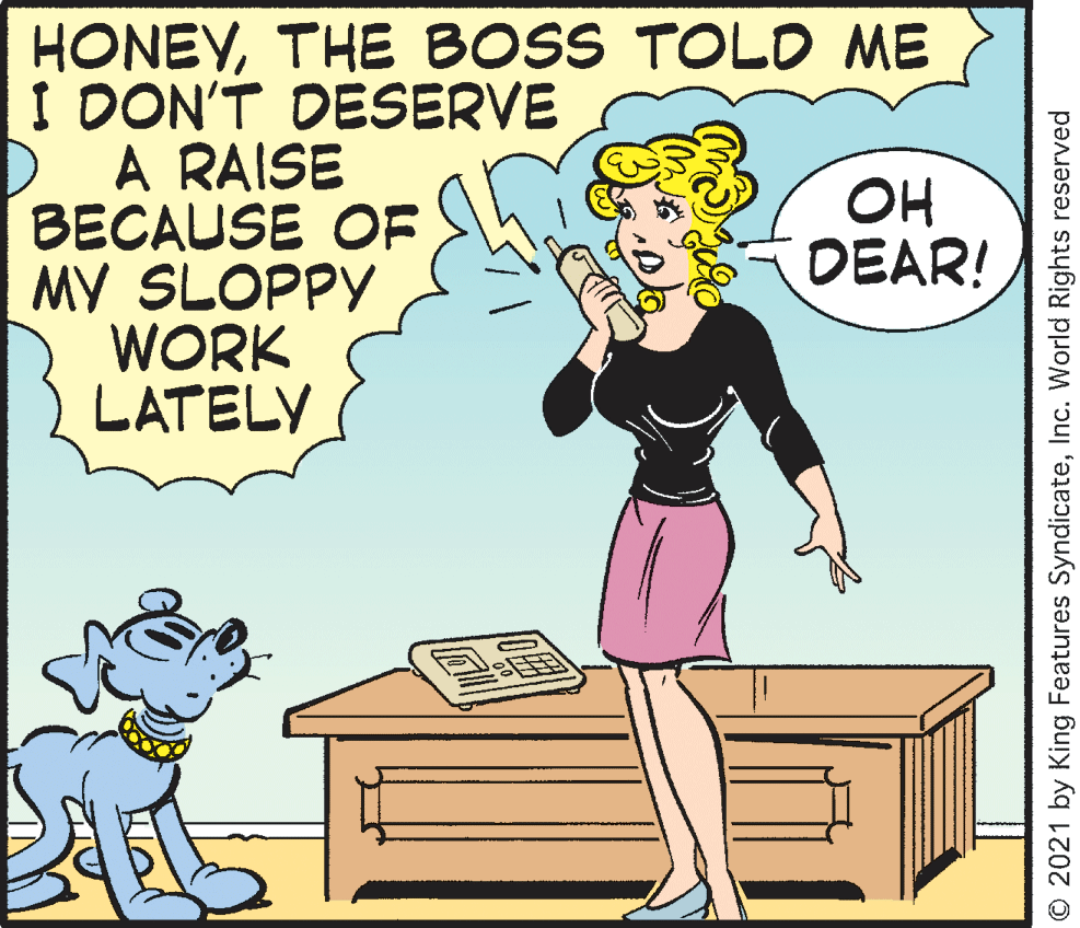 Font OCR: HONEYTHE BOSS TOLD ME I DON'T DESERVE A RAISE BECAUSE OF MY SLOPPY WORK LATELY OH DEAR! © 2021 by King Features SyndicateInc. World Rights reserved HONEYTHE BOSS TOLD ME I DON'T DESERVE A RAISE BECAUSE OF MY SLOPPY WORK LATELY OH DEAR! © 2021 by King Features SyndicateInc. World Rights reserved