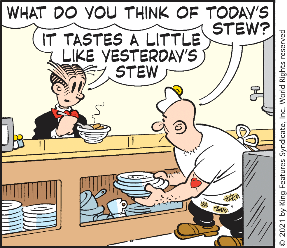 Art OCR: WHAT DO YOU THINK OF TODAY'S STEW? IT TASTES A LITTLE LIKE VESTERDAV'S STEW O 2021 by King Features SyndicateInc. World Rights reserved WHAT DO YOU THINK OF TODAY'S STEW? IT TASTES A LITTLE LIKE VESTERDAV'S STEW O 2021 by King Features SyndicateInc. World Rights reserved