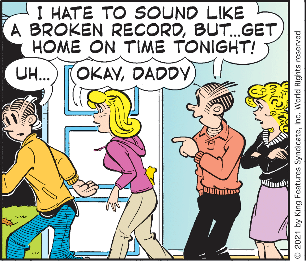 Interaction OCR: I HATE TO SOUND LIKE A BROKEN RECORDBUT..GET HOME ON TIME TONIGHT! UH... OKAYDADDY O 2021 by King Features SyndicateInc. World Rights reserved I HATE TO SOUND LIKE A BROKEN RECORDBUT..GET HOME ON TIME TONIGHT! UH... OKAYDADDY O 2021 by King Features SyndicateInc. World Rights reserved