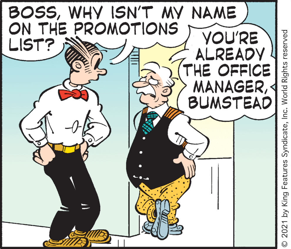 Font OCR: BOSSWHY ISN'T MY NAME ON THE PROMOTIONS LIST? YOU'RE ALREADY THE OFFICE MANAGERBUMSTEAD O 2021 by King Features SyndicateInc. World Rights reserved BOSSWHY ISN'T MY NAME ON THE PROMOTIONS LIST? YOU'RE ALREADY THE OFFICE MANAGERBUMSTEAD O 2021 by King Features SyndicateInc. World Rights reserved
