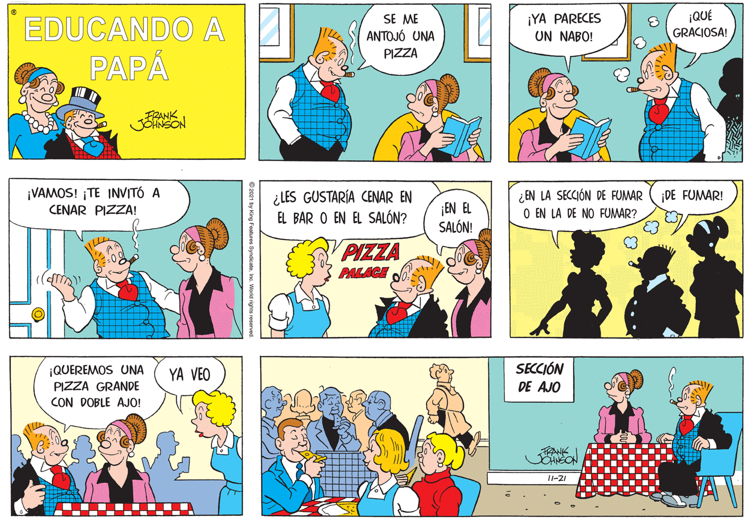 Art OCR: EDUCANDO A SE ME ANTOJÓ UNA ¡YA PARECES UN NABO! ¡QUÉ GRACIOSA! PIZZA PAPÁ FRANK ¡VAMOS! ¡TE INVITÓ A CENAR PIZZA! ¿LES GUSTARÍA CENAR EN EL BAR O EN EL SALÓN? ¿ EN LA SECCIÓN DE FUMAR O EN LA DE NO FUMAR? ¡DE FUMAR! ¡EN EL SALÓN! PIZZA PALACE SECCIÓN ¡QUEREMOS UNA PIZZA GRANDE CON DOBLE AJO! YA VEO DE AJO FRANK OHNEON 11-21 ..- .-- .. 9 2021 by King Features SyndicateInc. World rights reserved EDUCANDO A SE ME ANTOJÓ UNA ¡YA PARECES UN NABO! ¡QUÉ GRACIOSA! PIZZA PAPÁ FRANK ¡VAMOS! ¡TE INVITÓ A CENAR PIZZA! ¿LES GUSTARÍA CENAR EN EL BAR O EN EL SALÓN? ¿ EN LA SECCIÓN DE FUMAR O EN LA DE NO FUMAR? ¡DE FUMAR! ¡EN EL SALÓN! PIZZA PALACE SECCIÓN ¡QUEREMOS UNA PIZZA GRANDE CON DOBLE AJO! YA VEO DE AJO FRANK OHNEON 11-21 ..- .-- .. 9 2021 by King Features SyndicateInc. World rights reserved