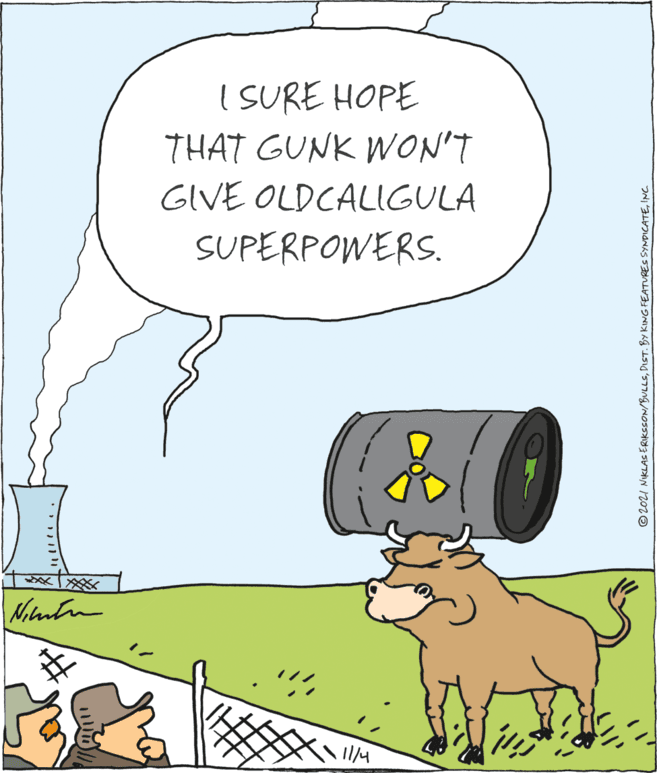 Font OCR: I SURE HOPE THAT GUNK WON'T GIVE OLDCALIGULA SUPERPOWERS. © 2021 NIKLAS ERIKSSON/BULLSINC. I SURE HOPE THAT GUNK WON'T GIVE OLDCALIGULA SUPERPOWERS. © 2021 NIKLAS ERIKSSON/BULLSDIST. BY KING FEATURES SYNDICATE