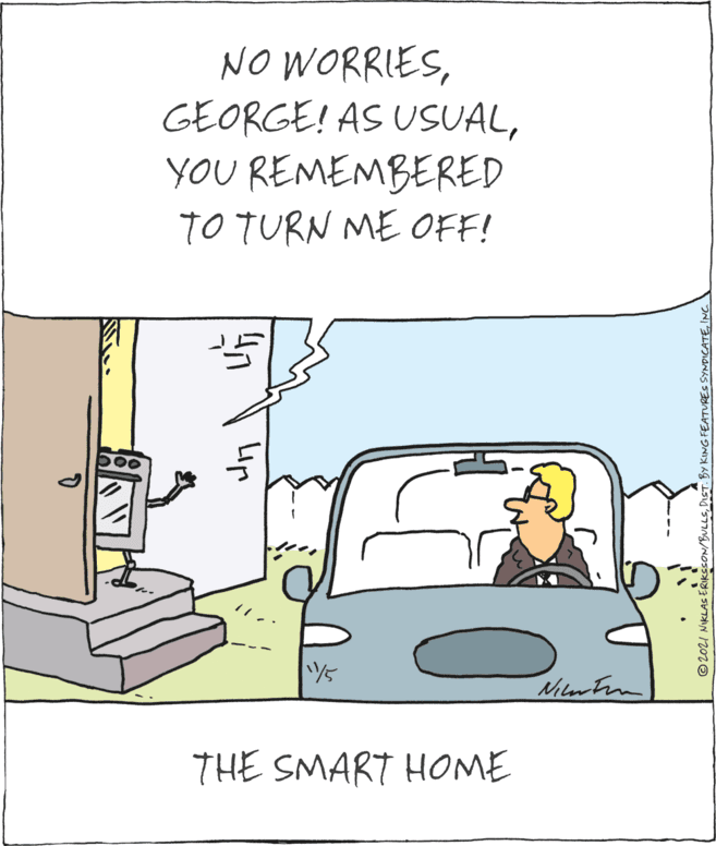 Parallel OCR: NO WORRIESYOU REMEMBERED TO TURN ME OFF! Nilrtin THE SMART HOME Lip © 2021 NIKLAS ERIKSSON/BULLSINC NO WORRIESGEORGE! AS USUALYOU REMEMBERED TO TURN ME OFF! Nilrtin THE SMART HOME Lip © 2021 NIKLAS ERIKSSON/BULLSDIST. BY KING FEATURES SYNDICATE