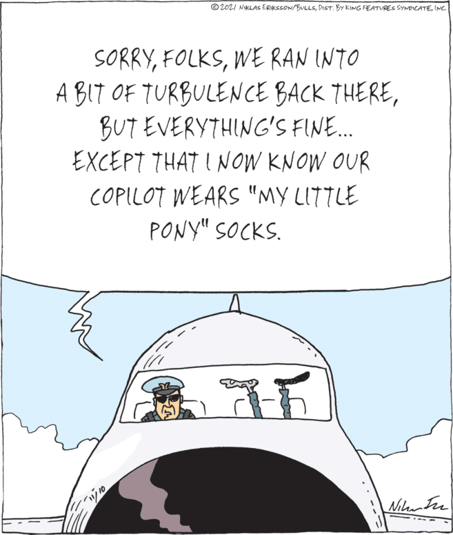 Art OCR: © 2021 NIKLAS ERIKSSON/BULLSINC. SORRYWE RAN INTO A BIT OF TURBULENCE BACK THEREBUT EVERYTHING'S FINE.. EXCEPT THAT I NOW KNOW OUR COPILOT WEARS "MY LITTLE PONY" SOCKS. Nilunter .. --- © 2021 NIKLAS ERIKSSON/BULLSDIST. BY KING FEATURES SYNDICATEINC. SORRYWE RAN INTO A BIT OF TURBULENCE BACK THEREBUT EVERYTHING'S FINE.. EXCEPT THAT I NOW KNOW OUR COPILOT WEARS "MY LITTLE PONY" SOCKS. Nilunter .. ---