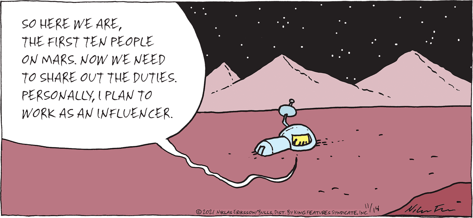 Art OCR: SO HERE WE ARETHE FIRST TEN PEOPLE ON MARS. NOW WE NEED TO SHARE OUT THE DUTIES. PERSONALLYI PLAN TO WORK AS AN INFLUENCER. © 2021 NIKLAS ERIKSSON/BULLSINC.T Nienten SO HERE WE ARETHE FIRST TEN PEOPLE ON MARS. NOW WE NEED TO SHARE OUT THE DUTIES. PERSONALLYI PLAN TO WORK AS AN INFLUENCER. © 2021 NIKLAS ERIKSSON/BULLSDIST. BY KING FEATURES SYNDICATEINC.T Nienten