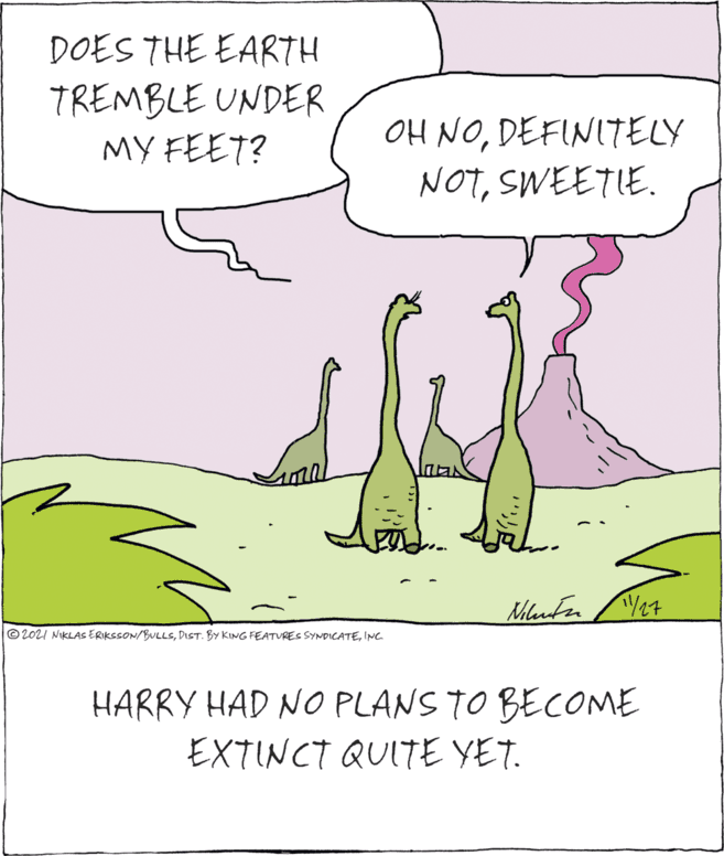 Happy OCR: DOES THE EARTH TREMBLE UNDER MY FEET? OH NODEFINITELY NOTSWEETIE. © 202I NIKLAS ERIKSSON/BULLSINC. HARRY HAD NO PLANS TO BECOME EXTINCT QUITE YET. DOES THE EARTH TREMBLE UNDER MY FEET? OH NODEFINITELY NOTSWEETIE. © 202I NIKLAS ERIKSSON/BULLSDIST. BY KING FEATURES SYNDICATEINC. HARRY HAD NO PLANS TO BECOME EXTINCT QUITE YET.