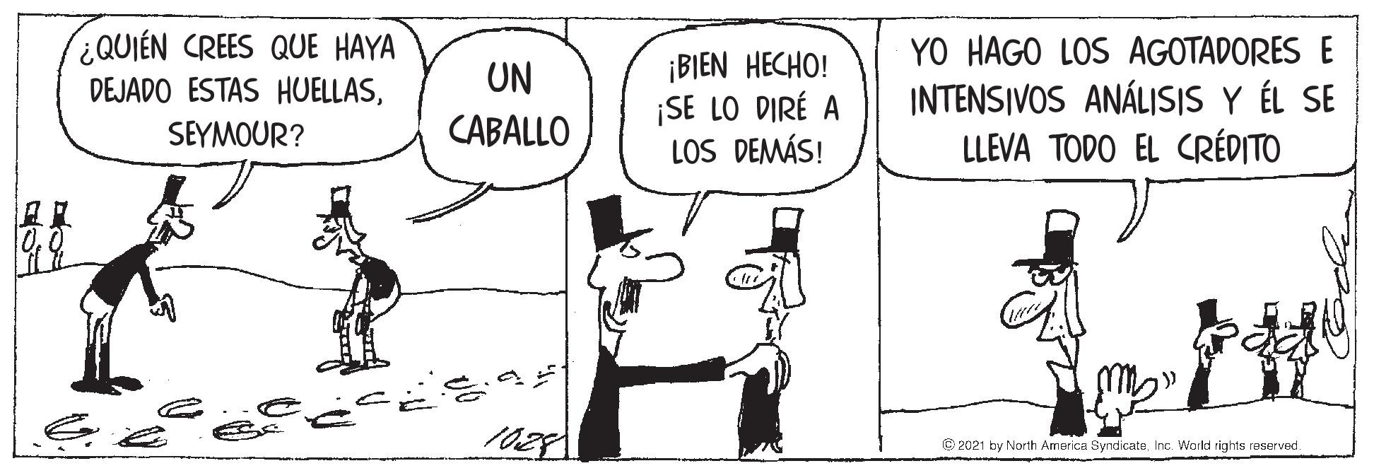 Black-and-white OCR: ¿QUIÉN CREES QUE HAYA DEJADO ESTAS HUELLASSEYMOUR? YO HAGO LOS AGOTADORES E ¡BIEN HECHO! ¡SE LO DIRÉ A LOS DEMÁS! UN INTENSIVOS ANÁLISIS Y ÉL SE LLEVA TODO EL CRÉDITO CABALLO 1028 © 2021 by North America SyndicateInc. World rights reserved. ¿QUIÉN CREES QUE HAYA DEJADO ESTAS HUELLASSEYMOUR? YO HAGO LOS AGOTADORES E ¡BIEN HECHO! ¡SE LO DIRÉ A LOS DEMÁS! UN INTENSIVOS ANÁLISIS Y ÉL SE LLEVA TODO EL CRÉDITO CABALLO 1028 © 2021 by North America SyndicateInc. World rights reserved.