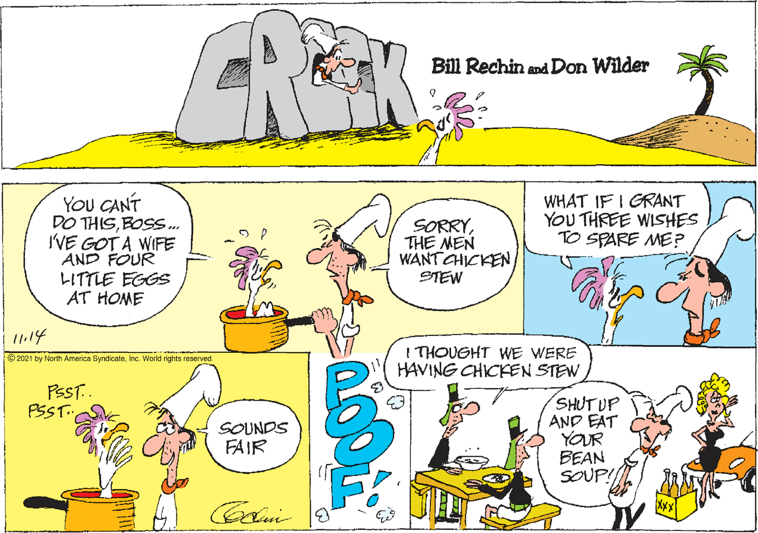 Yellow OCR: Bill Rechin and Don Wilder YoU CANT DO THISBOSS. IVE GOT A WIFE AND FOUR LITTLE EGGS AT HOME SORRYTHE MEN WANTCHICKEN STEW WHAT IF I GRANT YOU THREE WISHES TO SPARE ME? 11.14 I THOUGHT WE WERE HAVING CHICKEN STEW ©2021 by North America SyndicateInc. World rights reserved PSST. PSST.. SHUTUP AND EAT YOUR BEAN SOUP! SOUNDS FAIR Bill Rechin and Don Wilder YoU CANT DO THISBOSS. IVE GOT A WIFE AND FOUR LITTLE EGGS AT HOME SORRYTHE MEN WANTCHICKEN STEW WHAT IF I GRANT YOU THREE WISHES TO SPARE ME? 11.14 I THOUGHT WE WERE HAVING CHICKEN STEW ©2021 by North America SyndicateInc. World rights reserved PSST. PSST.. SHUTUP AND EAT YOUR BEAN SOUP! SOUNDS FAIR
