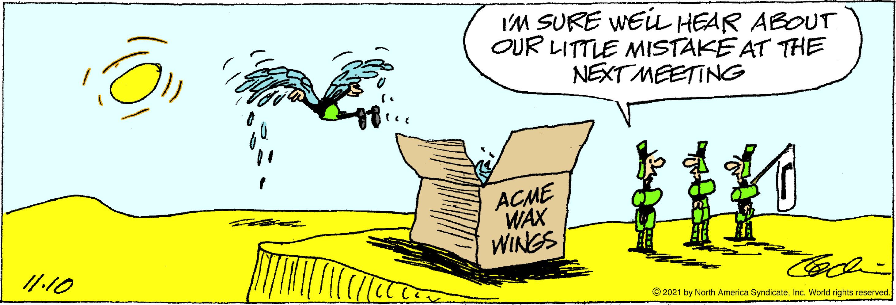 Art OCR: IM SURE WEi HEAR ABOUT OUR LITTLE MISTAKE AT THE NEXT MEETING ur ACME WAX WINGS /1.10 © 2021 by North America SyndicateInc. World rights reserved. IM SURE WEi HEAR ABOUT OUR LITTLE MISTAKE AT THE NEXT MEETING ur ACME WAX WINGS /1.10 © 2021 by North America SyndicateInc. World rights reserved.