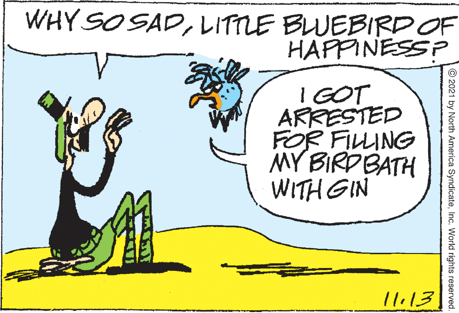 Art OCR: WHY SO SADLITTLE BLUEBIRDOF HAFPINESS? I GOT ARRESTED FOR FILLING MY BIRDBATH WITH GIN l li13 © 2021 by North America SyndicateInc. World rights reserved. WHY SO SADLITTLE BLUEBIRDOF HAFPINESS? I GOT ARRESTED FOR FILLING MY BIRDBATH WITH GIN l li13 © 2021 by North America SyndicateInc. World rights reserved.