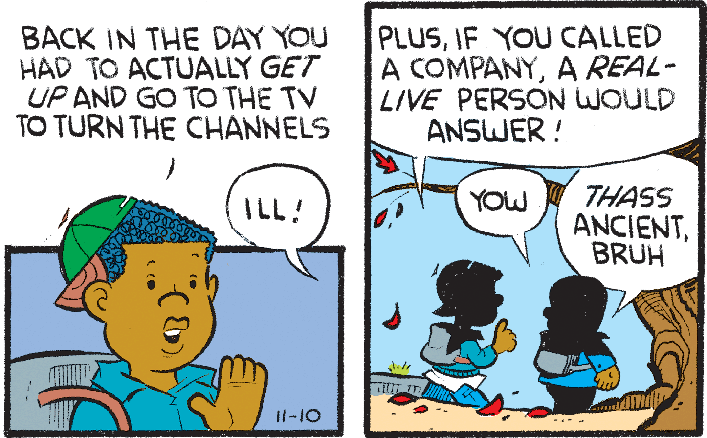 Font OCR: BACK IN THE DAY YOU HAD TO ACTUALLY GET UP AND GO TO THE TV TO TURN THE CHANNELS PLUSIF YOU CALLED A COMPANYA REAL- LIVE PERSON WOULD ANSWER ! THASS ANCIENTBRUH ILL! YOW I1-10 BACK IN THE DAY YOU HAD TO ACTUALLY GET UP AND GO TO THE TV TO TURN THE CHANNELS PLUSIF YOU CALLED A COMPANYA REAL- LIVE PERSON WOULD ANSWER ! THASS ANCIENTBRUH ILL! YOW I1-10
