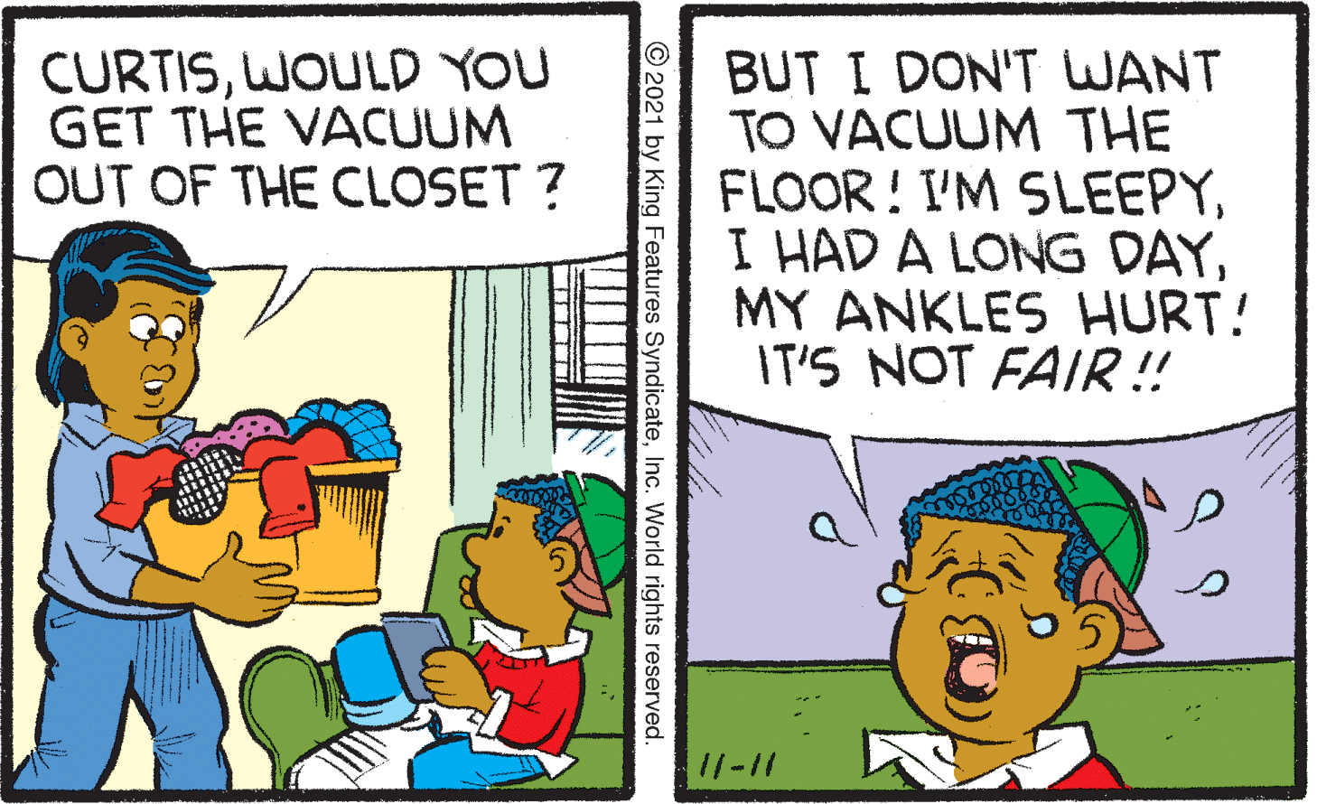 Happy OCR: CURTISWOULD YOU GET THE VACUUM OUT OF THE CLOSET ? BUT I DON'T WANT TO VACUUM THE FLOOR! I'M SLEEPYMY ANKLES HURT! IT'S NOT FA/R !! 11-11 © 2021 King Features SyndicateInc. World rights reserved. CURTISWOULD YOU GET THE VACUUM OUT OF THE CLOSET ? BUT I DON'T WANT TO VACUUM THE FLOOR! I'M SLEEPYI HAD A LONG DAYMY ANKLES HURT! IT'S NOT FA/R !! 11-11 © 2021 King Features SyndicateInc. World rights reserved.