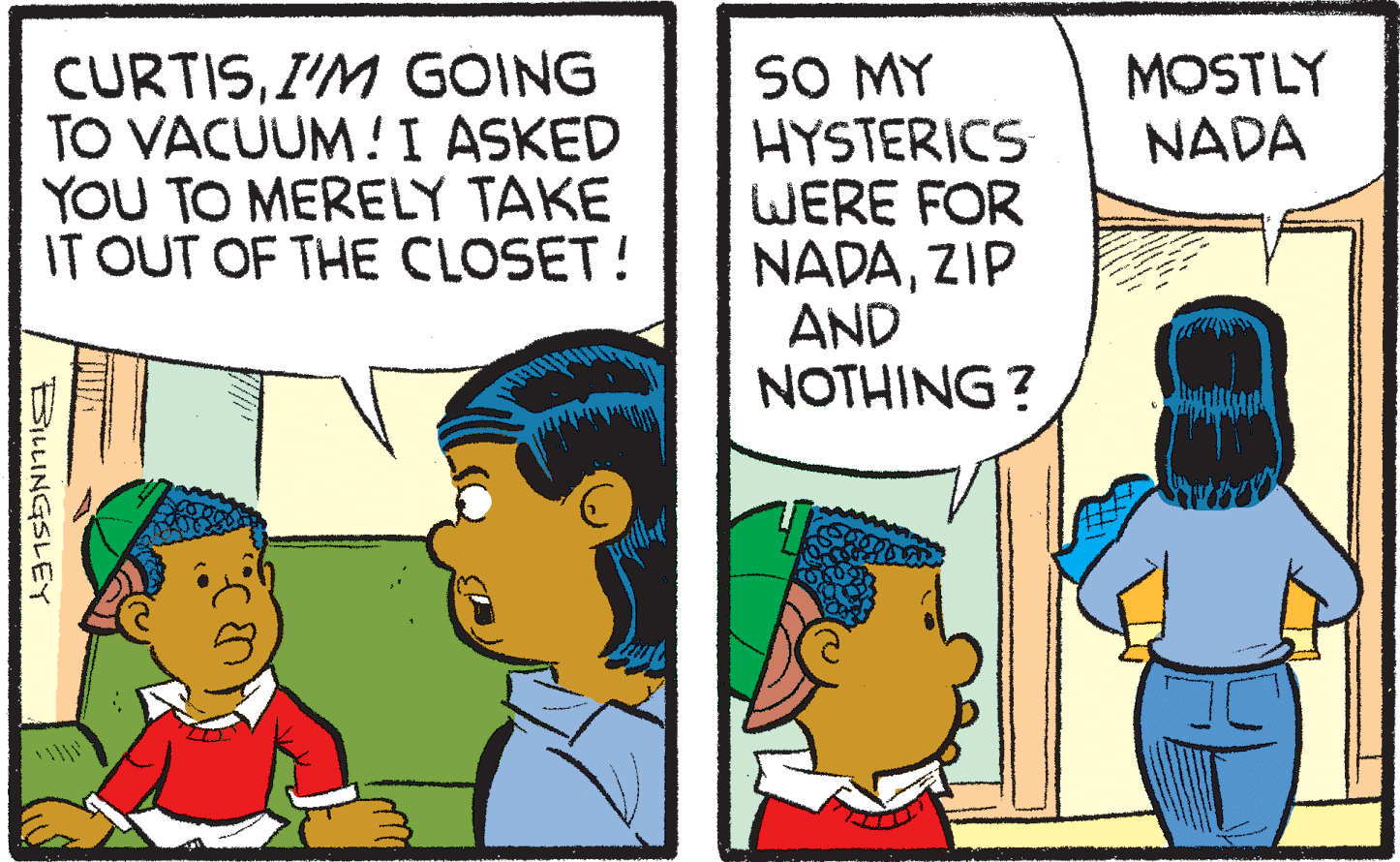 Interaction OCR: CURTISI'M GÓING TO VACUUM !I ASKED YOU TO MERELY TAKE IT OUT OF THE CLOSET! SO MY HYSTERICS WERE FOR NADAZIP AND NOTHING ? MOSTLY NADA BiLLINGSLEY CURTISI'M GÓING TO VACUUM !I ASKED YOU TO MERELY TAKE IT OUT OF THE CLOSET! SO MY HYSTERICS WERE FOR NADAZIP AND NOTHING ? MOSTLY NADA BiLLINGSLEY