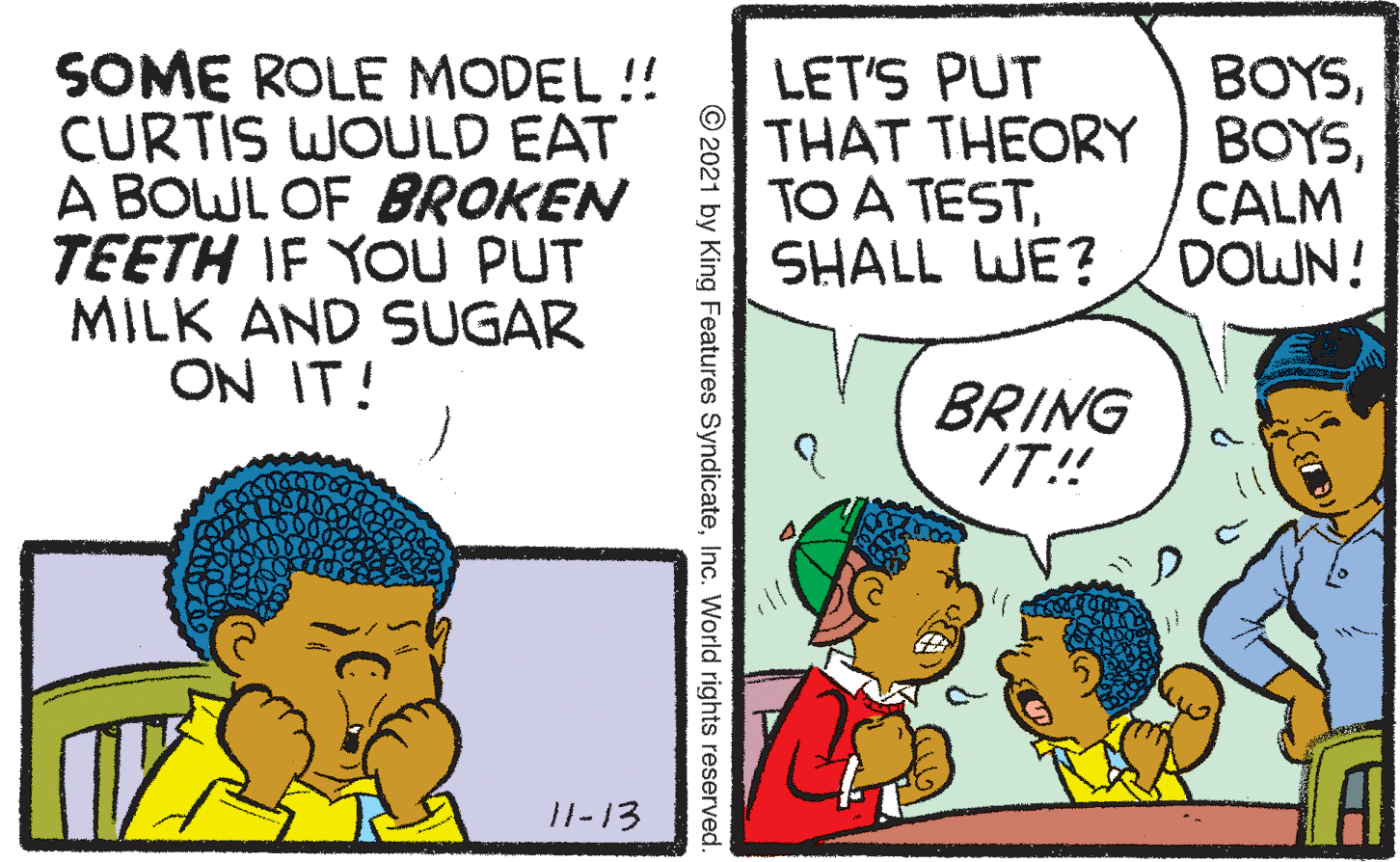 Illustration OCR: SOME ROLE MODEL !! CURTIS WOULD EAT A BOWL OF BROKEN TEETH IF YOU PUT MILK AND SUGAR ON IT! LET'S PUT THAT THEORY BOYSSHALL WE? BOYSCALM DOWN! BRING IT! 11-13 © 2021 by King Features SyndicateInc. World rights reserved SOME ROLE MODEL !! CURTIS WOULD EAT A BOWL OF BROKEN TEETH IF YOU PUT MILK AND SUGAR ON IT! LET'S PUT THAT THEORY BOYSTO A TESTSHALL WE? BOYSCALM DOWN! BRING IT! 11-13 © 2021 by King Features SyndicateInc. World rights reserved