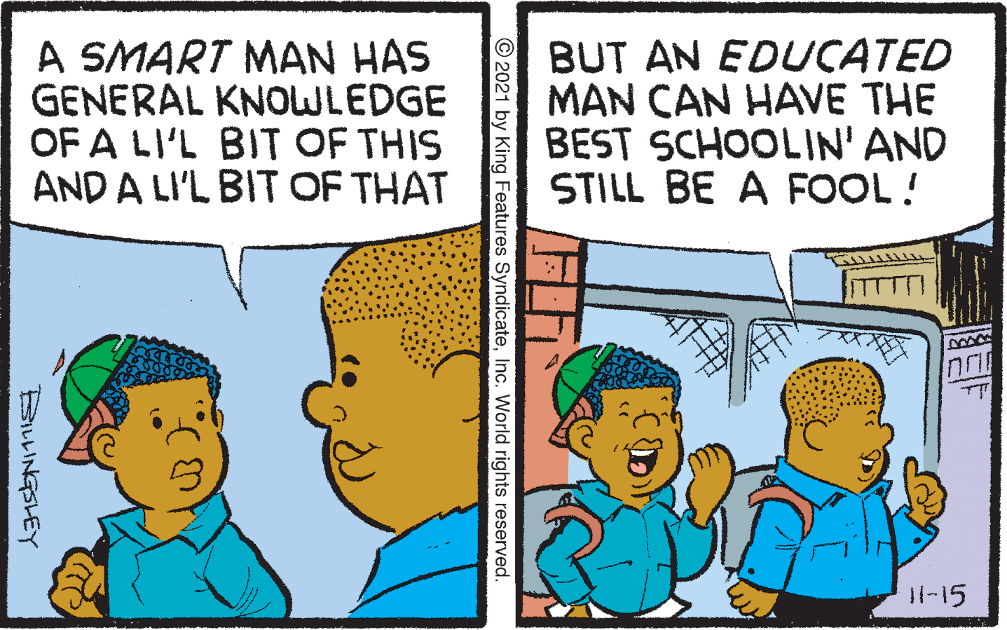 Line OCR: A SMART MAN HAS GENERAL KNOWLEDGE OF A LI'L BIT OF THIS AND A LI'L BIT OF THAT BUT AN EDUCATED MAN CAN HAVE THE BEST SCHOOLIN' AND STILL BE A FOOL! I1-15 © 2021 by King Features SyndicateInc. World rights reserved. BILLINGSLEY A SMART MAN HAS GENERAL KNOWLEDGE OF A LI'L BIT OF THIS AND A LI'L BIT OF THAT BUT AN EDUCATED MAN CAN HAVE THE BEST SCHOOLIN' AND STILL BE A FOOL! I1-15 © 2021 by King Features SyndicateInc. World rights reserved. BILLINGSLEY
