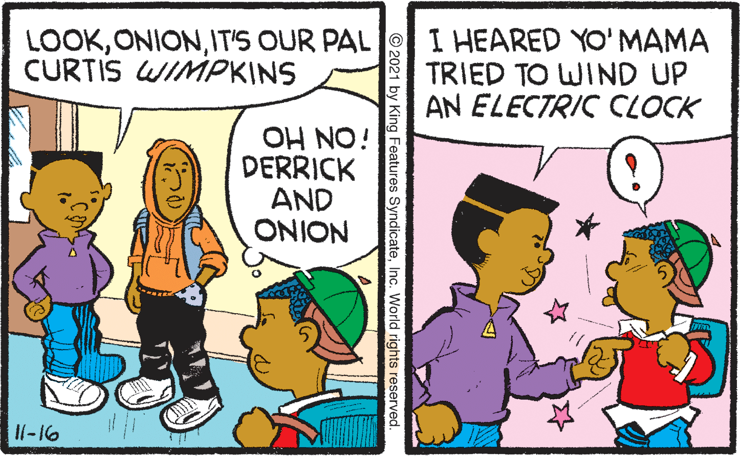 Art OCR: LOOKIT'S OUR PAL CURTIS WIMPKINS I HEARED YO'MAMA TRIED TO WIND UP AN ELECTRIC CLOCK OH NO! DERRICK AND ONION Il-16 © 2021 by King Features SyndicateInc. World rights reserved. LOOKIT'S OUR PAL CURTIS WIMPKINS I HEARED YO'MAMA TRIED TO WIND UP AN ELECTRIC CLOCK OH NO! DERRICK AND ONION Il-16 © 2021 by King Features SyndicateInc. World rights reserved.
