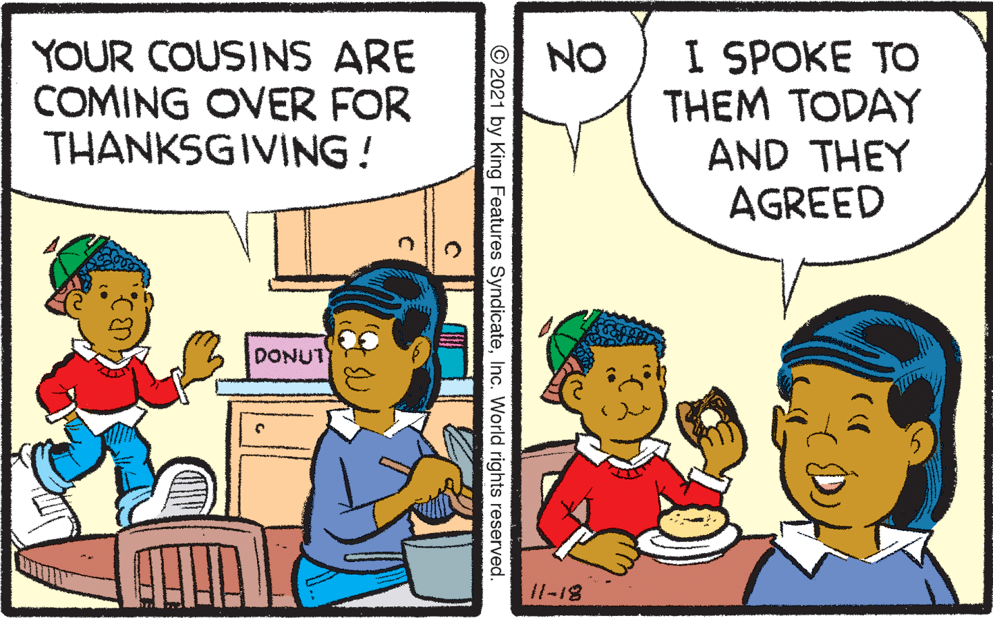 Art OCR: YOUR COUSINS ARE COMING OVER FOR THANKSGIVING! I SPOKE TO THEM TODAY AND THEY AGREED NO DONUT 11-18 © 2021 by King Features SyndicateInc. World rights reserved. YOUR COUSINS ARE COMING OVER FOR THANKSGIVING! I SPOKE TO THEM TODAY AND THEY AGREED NO DONUT 11-18 © 2021 by King Features SyndicateInc. World rights reserved.