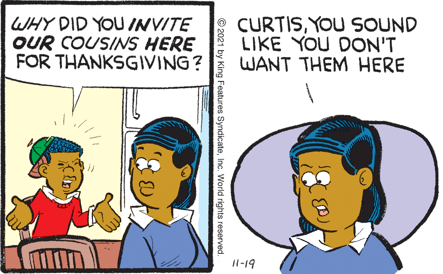 Human OCR: WHY DID YOU INVITE OUR COUSINS HERE FOR THANKSGIVING? CURTISYOU SOUND LIKE YOU DON'T WANT THEM HERE 11-19 © 2021 by King Features SyndicateInc. World rights reserved. WHY DID YOU INVITE OUR COUSINS HERE FOR THANKSGIVING? CURTISYOU SOUND LIKE YOU DON'T WANT THEM HERE 11-19 © 2021 by King Features SyndicateInc. World rights reserved.
