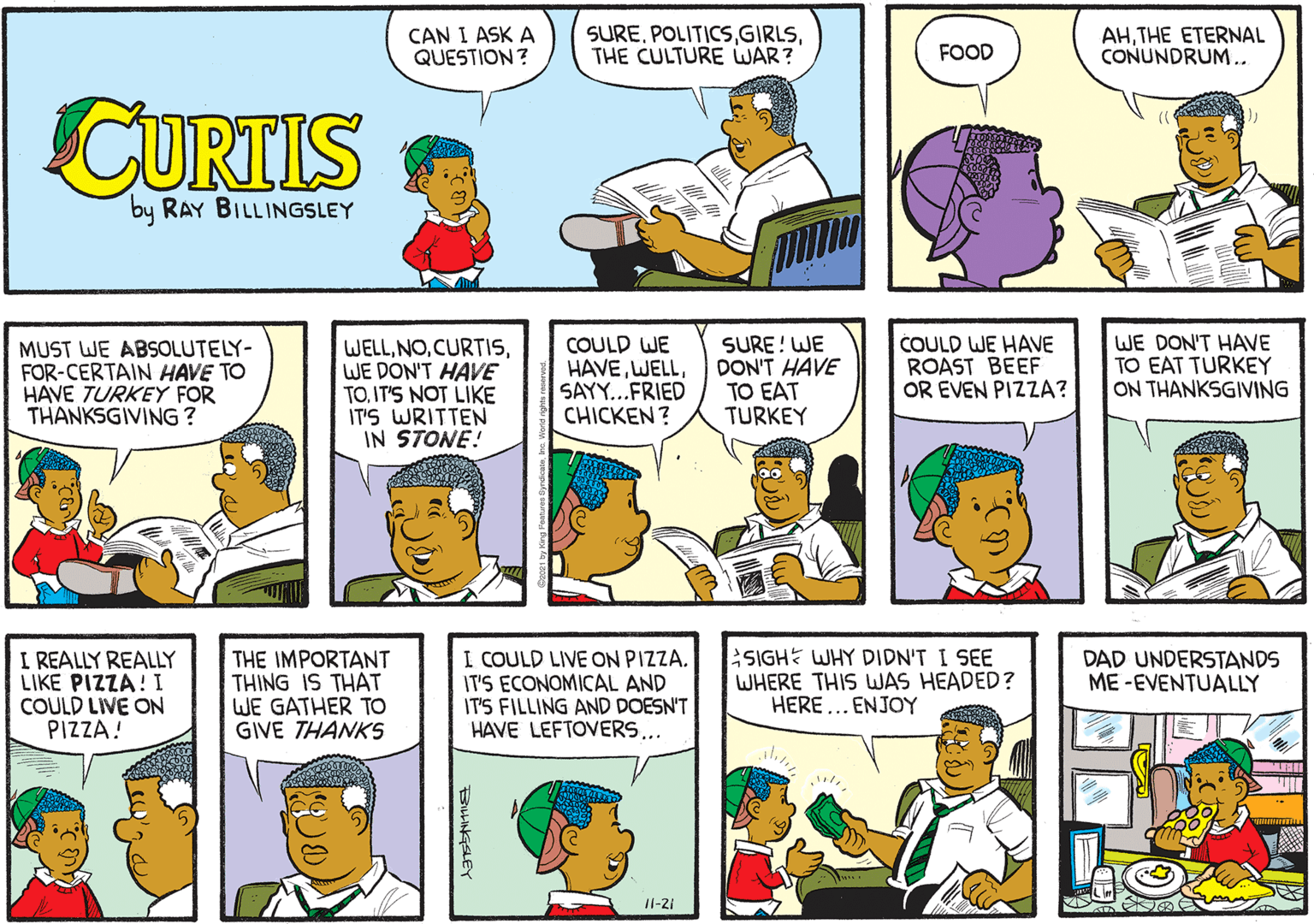 Product OCR: CAN I ASK A QUESTION? SURETHE CULTURE WAR? AHTHE ETERNAL CONUNDRUM.. FOOD CURTIS by RAY BILLINGSLEY MUST WE ABSOLUTELY- FOR-CERTAIN HAVE TO HAVE TURKEY FOR THANKSGIVING ? WELLWE DON'T HAVE TO. IT'S NOT LIKE IT'S WRITTEN IN STONE! COULD WE HAVESAY...FRIED CHICKEN? SURE! WE DON'T HAVE TO EAT TURKEY COULD WE HAVE ROAST BEEF OR EVEN PIZZA? WE DON'T HAVE TO EAT TURKEY ON THANKSGIVING I REALLY REALLY LIKE PIZZA! I COULD LIVE ON PIZZA! THE IMPORTANT THING IS THAT WE GATHER TO GIVE THANKS I COULD LIVE ON PIZZA. IT'S ECONOMICAL AND IT'S FILLING AND DOESN'T HAVE LEFTOVERS... SIGHE WHY DIDN'T I SEE WHERE THIS WAS HEADED? HERE... ENJOY DAD UNDERSTANDS ME -EVENTUALLY Il-21 BHNGSLEY CAN I ASK A QUESTION? SURETHE CULTURE WAR? AHTHE ETERNAL CONUNDRUM.. FOOD CURTIS by RAY BILLINGSLEY MUST WE ABSOLUTELY- FOR-CERTAIN HAVE TO HAVE TURKEY FOR THANKSGIVING ? WELLWE DON'T HAVE TO. IT'S NOT LIKE IT'S WRITTEN IN STONE! COULD WE HAVESAY...FRIED CHICKEN? SURE! WE DON'T HAVE TO EAT TURKEY COULD WE HAVE ROAST BEEF OR EVEN PIZZA? WE DON'T HAVE TO EAT TURKEY ON THANKSGIVING I REALLY REALLY LIKE PIZZA! I COULD LIVE ON PIZZA! THE IMPORTANT THING IS THAT WE GATHER TO GIVE THANKS I COULD LIVE ON PIZZA. IT'S ECONOMICAL AND IT'S FILLING AND DOESN'T HAVE LEFTOVERS... SIGHE WHY DIDN'T I SEE WHERE THIS WAS HEADED? HERE... ENJOY DAD UNDERSTANDS ME -EVENTUALLY Il-21 BHNGSLEY