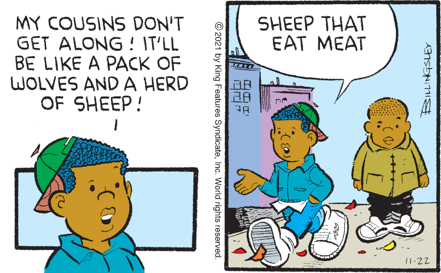 Parallel OCR: MY COUSINS DON'T GET ALONG ! IT'LL BE LIKE A PACK OF WOLVES ANDA HERD OF SHEEP! SHEEP THAT EAT MEAT 11-22 © 2021 by King Features SyndicateInc. World rights reserved. MY COUSINS DON'T GET ALONG ! IT'LL BE LIKE A PACK OF WOLVES ANDA HERD OF SHEEP! SHEEP THAT EAT MEAT 11-22 © 2021 by King Features SyndicateInc. World rights reserved.