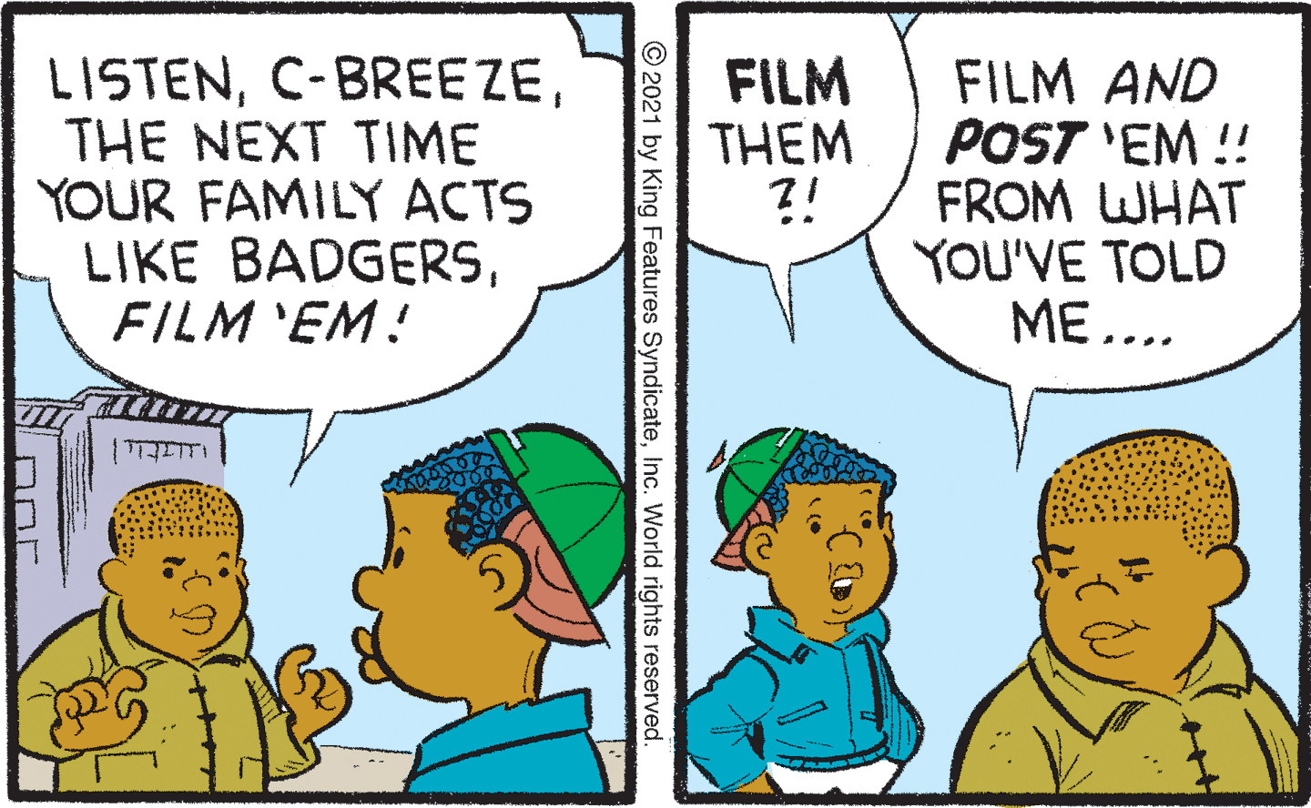 Mammal OCR: LISTENTHE NEXT TIME YOUR FAMILY ACTS LIKE BADGERSFILM 'EM! FILM THEM ?! FILM AND POST 'EM ! FROM WHAT YOU'VE TOLD ME... © 2021 by King Features SyndicateInc. World rights reserved. LISTENTHE NEXT TIME YOUR FAMILY ACTS LIKE BADGERSFILM 'EM! FILM THEM ?! FILM AND POST 'EM ! FROM WHAT YOU'VE TOLD ME... © 2021 by King Features SyndicateInc. World rights reserved.
