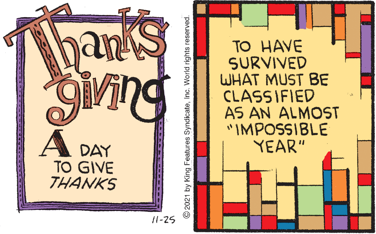 Graphics OCR: hanks TO HAVE SURVIVED WHAT MUST BE CLASSIFIED AS AN ALMOST "IMPOSSIBLE YEAR" A DAY TO GIVE THANKS 11-25 O2021 by King Features SyndicateInc. World rights reserved. hanks TO HAVE SURVIVED WHAT MUST BE CLASSIFIED AS AN ALMOST "IMPOSSIBLE YEAR" A DAY TO GIVE THANKS 11-25 O2021 by King Features SyndicateInc. World rights reserved.