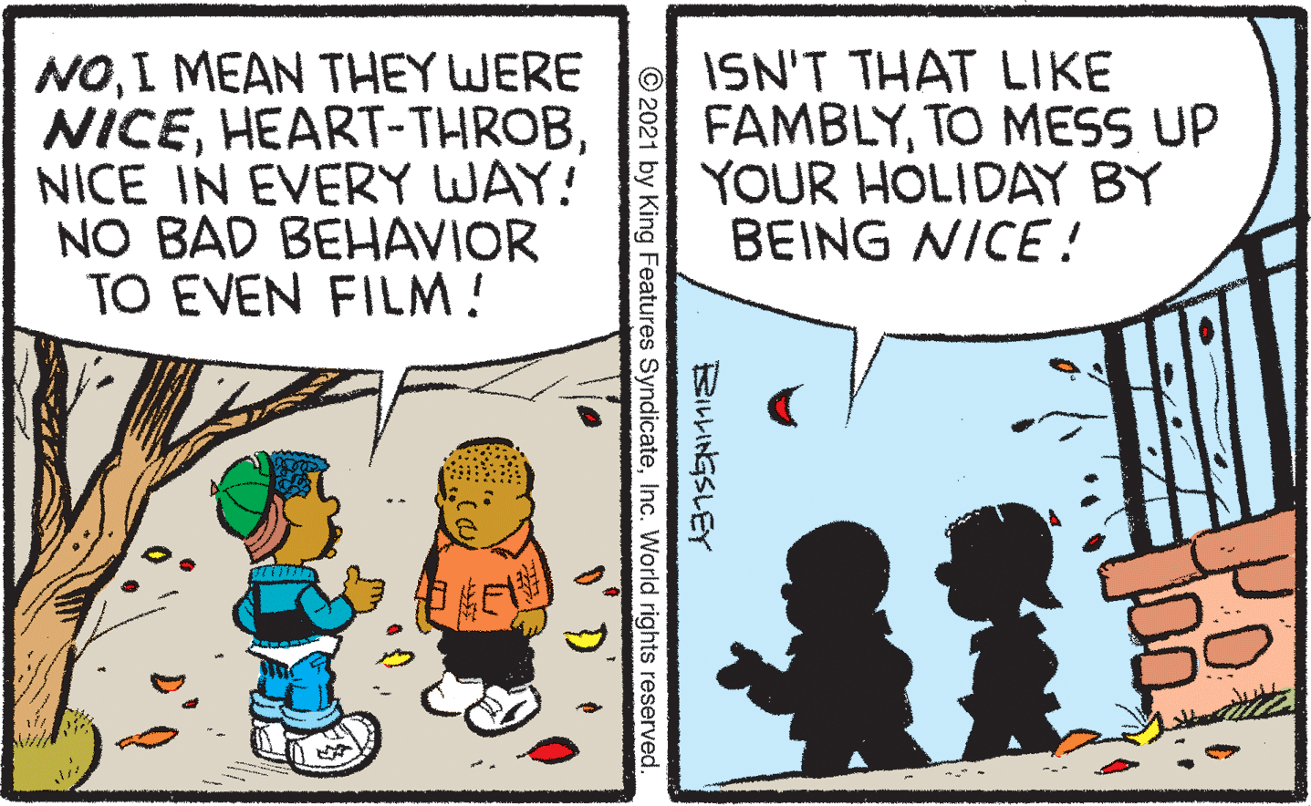 Comics OCR: NOI MEAN THEY WERE NICENICE IN EVERY WAY! NO BAD BEHAVIOR TO EVEN FILM! ISN'T THAT LIKE FAMBLYTO MESS UP YOUR HOLIDAY BY BEING NICE ! BILLINGSLEY © 2021 by King Features SyndicateInc. World rights reserved NOI MEAN THEY WERE NICENICE IN EVERY WAY! NO BAD BEHAVIOR TO EVEN FILM! ISN'T THAT LIKE FAMBLYTO MESS UP YOUR HOLIDAY BY BEING NICE ! BILLINGSLEY © 2021 by King Features SyndicateInc. World rights reserved
